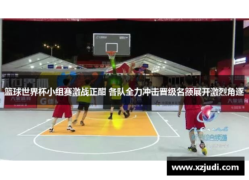 篮球世界杯小组赛激战正酣 各队全力冲击晋级名额展开激烈角逐
