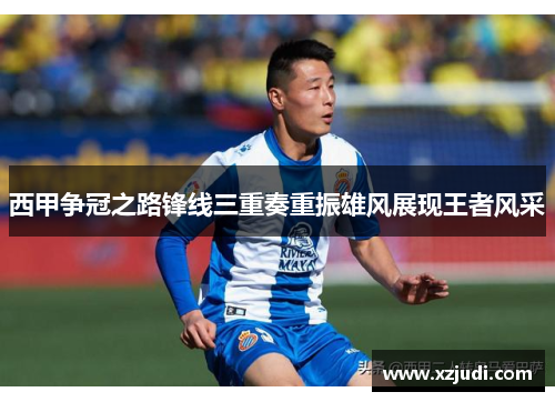 西甲争冠之路锋线三重奏重振雄风展现王者风采